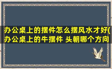 办公桌上的摆件怎么摆风水才好(办公桌上的牛摆件 头朝哪个方向)